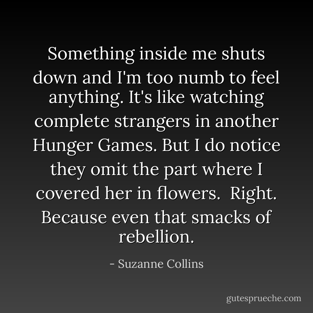 Something inside me shuts down and I'm too numb to feel anything. It's like watching complete strangers in another Hunger Games. But I do notice they omit the part where I covered her in flowers.<br /><br />Right. Because even that smacks of rebellion. - Suzanne Collins