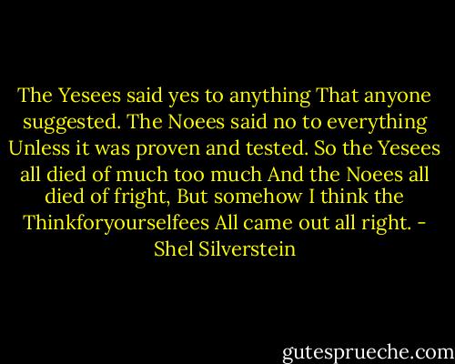 The Yesees said yes to anything<br />That anyone suggested.<br />The Noees said no to everything<br />Unless it was proven and tested.<br />So the Yesees all died of much too much<br />And the Noees all died of fright,<br />But somehow I think the Thinkforyourselfees<br />All came out all right. - Shel Silverstein