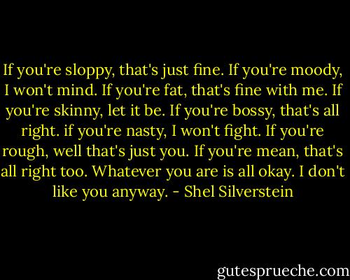 If you're sloppy, that's just fine.<br />If you're moody, I won't mind.<br />If you're fat, that's fine with me.<br />If you're skinny, let it be.<br />If you're bossy, that's all right.<br />if you're nasty, I won't fight.<br />If you're rough, well that's just you.<br />If you're mean, that's all right too.<br />Whatever you are is all okay.<br />I don't like you anyway. - Shel Silverstein