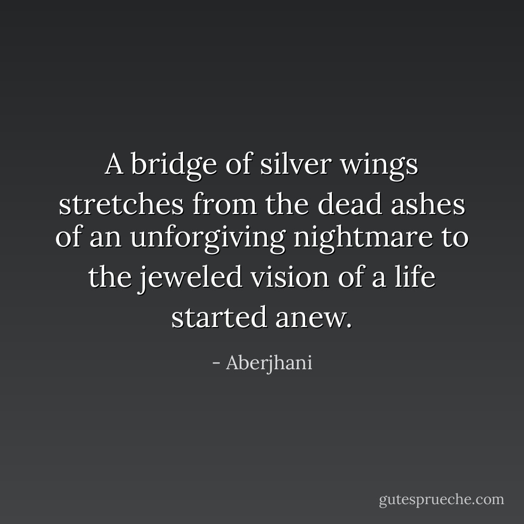 A bridge of silver wings stretches from the dead ashes of an unforgiving nightmare<br />to the jeweled vision of a life started anew. - Aberjhani