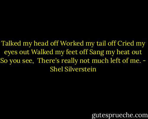 Talked my head off<br />Worked my tail off<br />Cried my eyes out<br />Walked my feet off<br />Sang my heat out<br />So you see, <br />There's really not much left of me. - Shel Silverstein