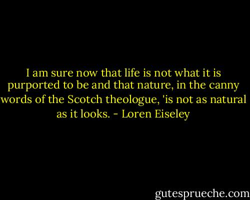 I am sure now that life is not what it is purported to be and that nature, in the canny words of the Scotch theologue, 'is not as natural as it looks. - Loren Eiseley