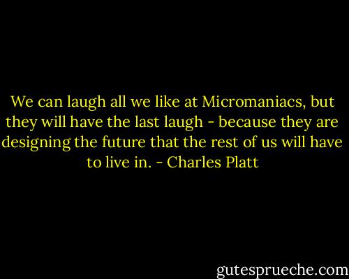 We can laugh all we like at Micromaniacs, but they will have the last laugh - because they are designing the future that the rest of us will have to live in. - Charles Platt