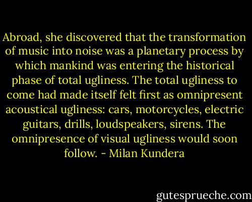 Abroad, she discovered that the transformation of music into noise was a planetary process by which mankind was entering the historical phase of total ugliness. The total ugliness to come had made itself felt first as omnipresent acoustical ugliness: cars, motorcycles, electric guitars, drills, loudspeakers, sirens. The omnipresence of visual ugliness would soon follow. - Milan Kundera