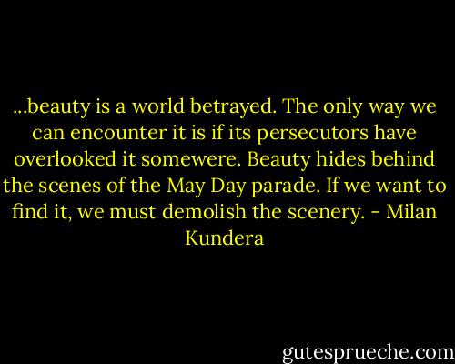 ...beauty is a world betrayed. The only way we can encounter it is if its persecutors have overlooked it somewere. Beauty hides behind the scenes of the May Day parade. If we want to find it, we must demolish the scenery. - Milan Kundera