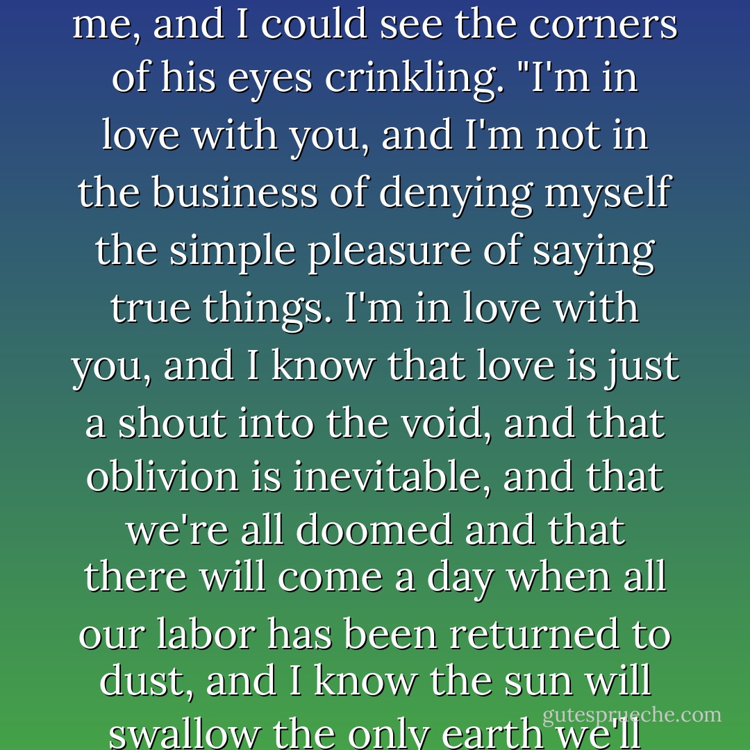 I'm in love with you," he said quietly.<br /><br />"Augustus," I said.<br /><br />"I am," he said. He was staring at me, and I could see the corners of his eyes crinkling. "I'm in love with you, and I'm not in the business of denying myself the simple pleasure of saying true things. I'm in love with you, and I know that love is just a shout into the void, and that oblivion is inevitable, and that we're all doomed and that there will come a day when all our labor has been returned to dust, and I know the sun will swallow the only earth we'll ever have, and I am in love with you. - John Green