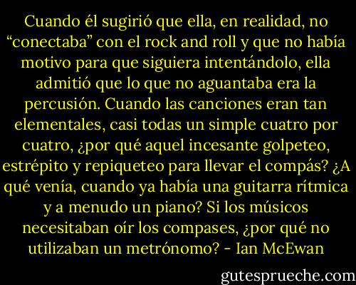 Cuando él sugirió que ella, en realidad, no “conectaba” con el rock and roll y que no había motivo para que siguiera intentándolo, ella admitió que lo que no aguantaba era la percusión. Cuando las canciones eran tan elementales, casi todas un simple cuatro por cuatro, ¿por qué aquel incesante golpeteo, estrépito y repiqueteo para llevar el compás? ¿A qué venía, cuando ya había una guitarra rítmica y a menudo un piano? Si los músicos necesitaban oír los compases, ¿por qué no utilizaban un metrónomo? - Ian McEwan