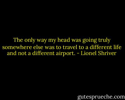 The only way my head was going truly somewhere else was to travel to a different life and not a different airport. - Lionel Shriver