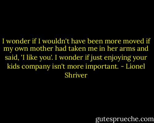 I wonder if I wouldn't have been more moved if my own mother had taken me in her arms and said, 'I like you'. I wonder if just enjoying your kids company isn't more important. - Lionel Shriver