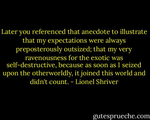 Later you referenced that anecdote to illustrate that my expectations were always preposterously outsized; that my very ravenousness for the exotic was self-destructive, because as soon as I seized upon the otherworldly, it joined this world and didn't count. - Lionel Shriver
