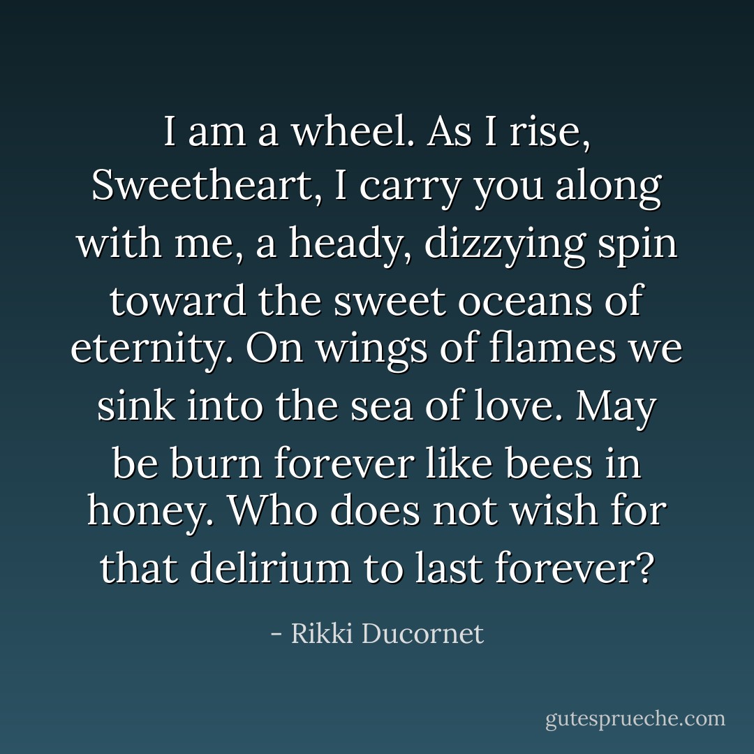 I am a wheel. As I rise, Sweetheart, I carry you along with me, a heady, dizzying spin toward the sweet oceans of eternity. On wings of flames we sink into the sea of love. May be burn forever like bees in honey. Who does not wish for that delirium to last forever? - Rikki Ducornet