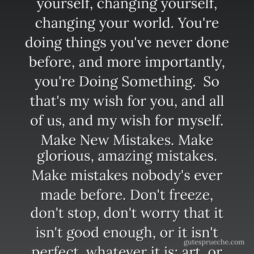 I hope that in this year to come, you make mistakes.<br /><br />Because if you are making mistakes, then you are making new things, trying new things, learning, living, pushing yourself, changing yourself, changing your world. You're doing things you've never done before, and more importantly, you're Doing Something.<br /><br />So that's my wish for you, and all of us, and my wish for myself. Make New Mistakes. Make glorious, amazing mistakes. Make mistakes nobody's ever made before. Don't freeze, don't stop, don't worry that it isn't good enough, or it isn't perfect, whatever it is: art, or love, or work or family or life.<br /><br />Whatever it is you're scared of doing, Do it.<br /><br />Make your mistakes, next year and forever. - Neil Gaiman