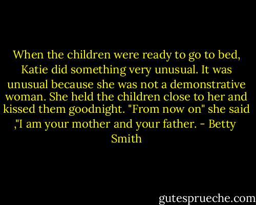 When the children were ready to go to bed, Katie did something very unusual. It was unusual because she was not a demonstrative woman. She held the children close to her and kissed them goodnight.<br />"From now on" she said ,"I am your mother and your father. - Betty  Smith