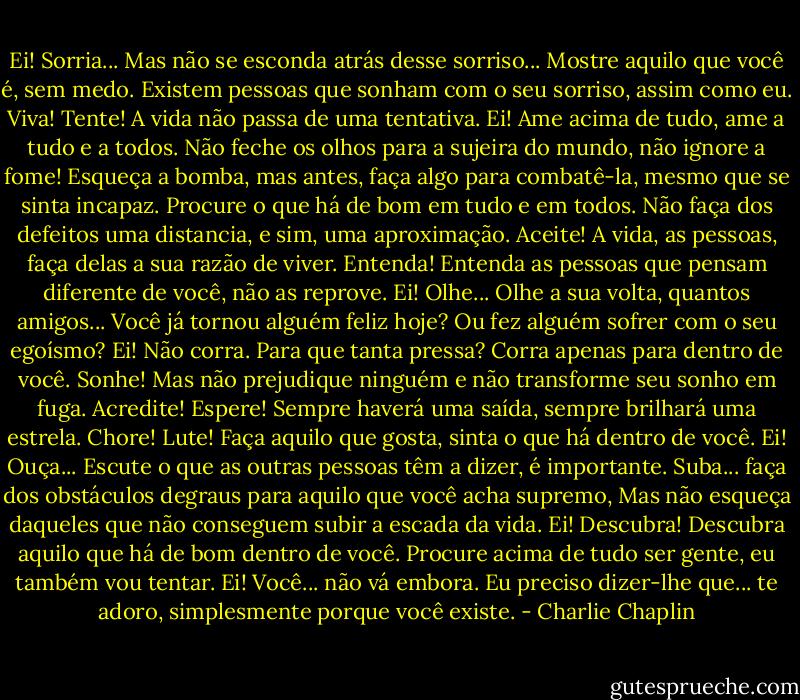Ei! Sorria... Mas não se esconda atrás desse sorriso...<br />Mostre aquilo que você é, sem medo.<br />Existem pessoas que sonham com o seu sorriso, assim como eu.<br />Viva! Tente! A vida não passa de uma tentativa.<br />Ei! Ame acima de tudo, ame a tudo e a todos.<br />Não feche os olhos para a sujeira do mundo, não ignore a fome!<br />Esqueça a bomba, mas antes, faça algo para combatê-la, mesmo que se sinta incapaz.<br />Procure o que há de bom em tudo e em todos.<br />Não faça dos defeitos uma distancia, e sim, uma aproximação.<br />Aceite! A vida, as pessoas, faça delas a sua razão de viver.<br />Entenda! Entenda as pessoas que pensam diferente de você, não as reprove.<br />Ei! Olhe... Olhe a sua volta, quantos amigos...<br />Você já tornou alguém feliz hoje?<br />Ou fez alguém sofrer com o seu egoísmo?<br />Ei! Não corra. Para que tanta pressa? Corra apenas para dentro de você.<br />Sonhe! Mas não prejudique ninguém e não transforme seu sonho em fuga.<br />Acredite! Espere! Sempre haverá uma saída, sempre brilhará uma estrela.<br />Chore! Lute! Faça aquilo que gosta, sinta o que há dentro de você.<br />Ei! Ouça... Escute o que as outras pessoas têm a dizer, é importante.<br />Suba... faça dos obstáculos degraus para aquilo que você acha supremo,<br />Mas não esqueça daqueles que não conseguem subir a escada da vida.<br />Ei! Descubra! Descubra aquilo que há de bom dentro de você.<br />Procure acima de tudo ser gente, eu também vou tentar.<br />Ei! Você... não vá embora.<br />Eu preciso dizer-lhe que... te adoro, simplesmente porque você existe. - Charlie Chaplin
