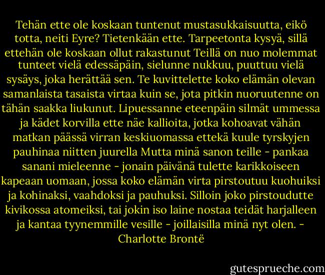 Tehän ette ole koskaan tuntenut mustasukkaisuutta, eikö totta, neiti Eyre? Tietenkään ette. Tarpeetonta kysyä, sillä ettehän ole koskaan ollut rakastunut Teillä on nuo molemmat tunteet vielä edessäpäin, sielunne nukkuu, puuttuu vielä sysäys, joka herättää sen. Te kuvittelette koko elämän olevan samanlaista tasaista virtaa kuin se, jota pitkin nuoruutenne on tähän saakka liukunut. Lipuessanne eteenpäin silmät ummessa ja kädet korvilla ette näe kallioita, jotka kohoavat vähän matkan päässä virran keskiuomassa ettekä kuule tyrskyjen pauhinaa niitten juurella Mutta minä sanon teille - pankaa sanani mieleenne - jonain päivänä tulette karikkoiseen kapeaan uomaan, jossa koko elämän virta pirstoutuu kuohuiksi ja kohinaksi, vaahdoksi ja pauhuksi. Silloin joko pirstoudutte kivikossa atomeiksi, tai jokin iso laine nostaa teidät harjalleen ja kantaa tyynemmille vesille - joillaisilla minä nyt olen. - Charlotte Brontë