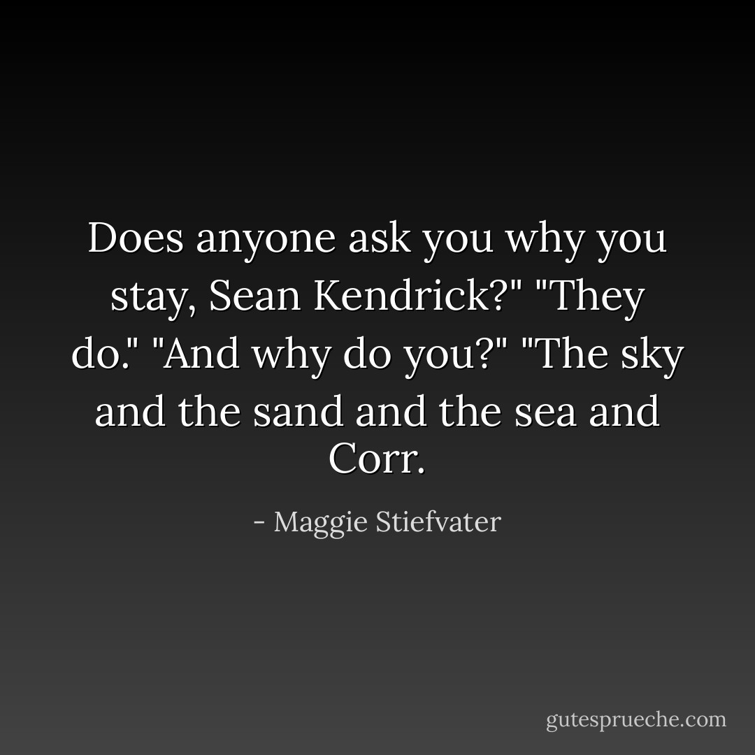 Does anyone ask you why you stay, Sean Kendrick?"<br />"They do."<br />"And why do you?"<br />"The sky and the sand and the sea and Corr. - Maggie Stiefvater