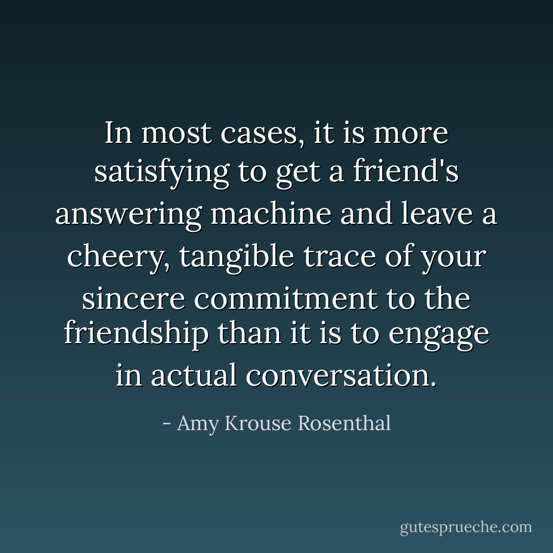 In most cases, it is more satisfying to get a friend's answering machine and leave a cheery, tangible trace of your sincere commitment to the friendship than it is to engage in actual conversation. - Amy Krouse Rosenthal