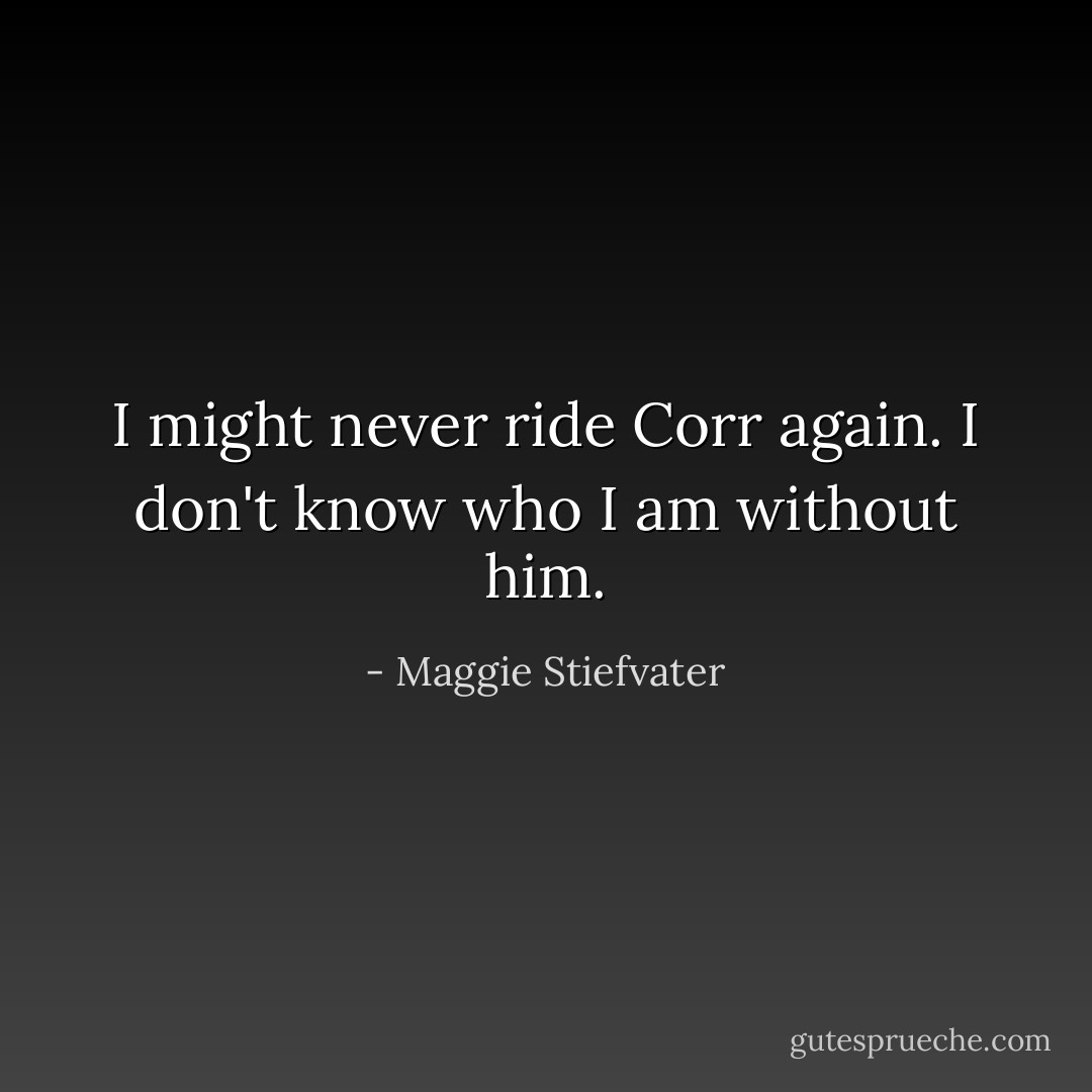 I might never ride Corr again.<br />I don't know who I am without him. - Maggie Stiefvater