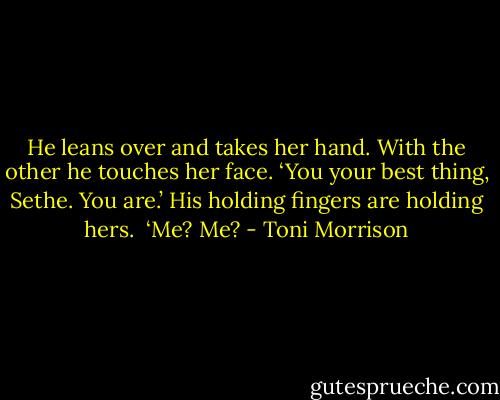 He leans over and takes her hand. With the other he touches her face. ‘You your best thing, Sethe. You are.’ His holding fingers are holding hers.<br /><br />‘Me? Me? - Toni Morrison