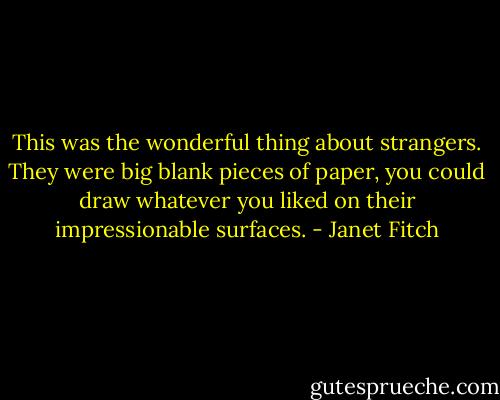 This was the wonderful thing about strangers. They were big blank pieces of paper, you could draw whatever you liked on their impressionable surfaces. - Janet Fitch