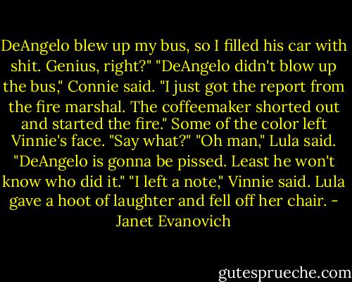 DeAngelo blew up my bus, so I filled his car with shit. Genius, right?"<br />"DeAngelo didn't blow up the bus," Connie said. "I just got the report from the fire marshal. The coffeemaker shorted out and started the fire."<br />Some of the color left Vinnie's face. "Say what?"<br />"Oh man," Lula said. "DeAngelo is gonna be pissed. Least he won't know who did it."<br />"I left a note," Vinnie said.<br />Lula gave a hoot of laughter and fell off her chair. - Janet Evanovich