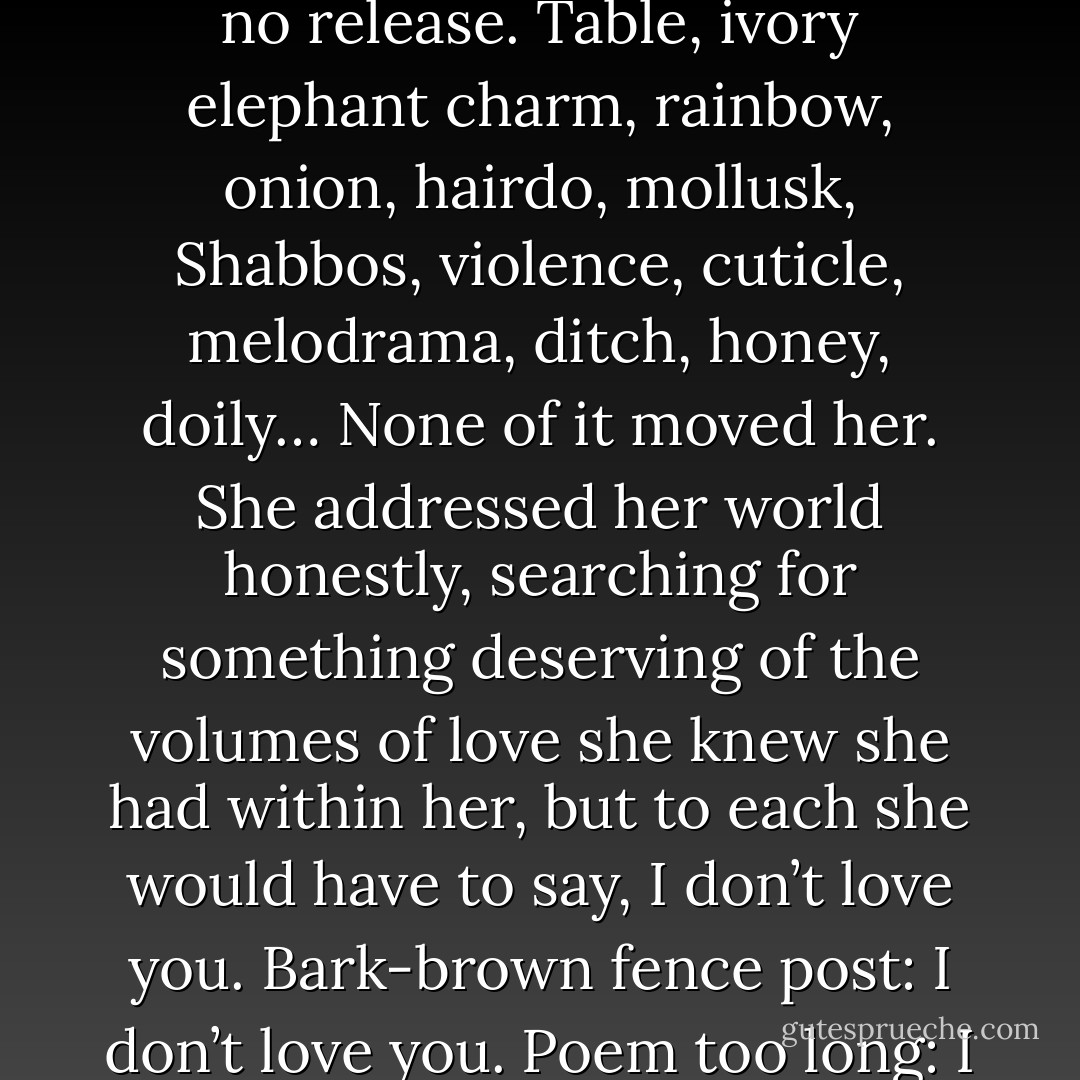 Brod’s life was a slow realization that the world was not for her, and that for whatever reason, she would never be happy and honest at the same time. She felt as if she were brimming, always producing and hoarding more love inside her. But there was no release. Table, ivory elephant charm, rainbow, onion, hairdo, mollusk, Shabbos, violence, cuticle, melodrama, ditch, honey, doily… None of it moved her. She addressed her world honestly, searching for something deserving of the volumes of love she knew she had within her, but to each she would have to say, I don’t love you. Bark-brown fence post: I don’t love you. Poem too long: I don’t love you. Physics, the idea of you, the laws of you: I don’t love you. Nothing felt like anything more than what it actually was. Everything was just a thing, mired completely in its thingness. - Jonathan Safran Foer