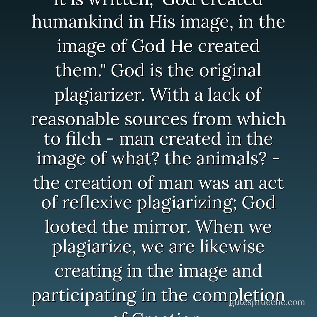 God loves the plagiarist. And so it is written, 'God created humankind in His image, in the image of God He created them." God is the original plagiarizer. With a lack of reasonable sources from which to filch - man created in the image of what? the animals? - the creation of man was an act of reflexive plagiarizing; God looted the mirror. When we plagiarize, we are likewise creating in the image and participating in the completion of Creation. - Jonathan Safran Foer