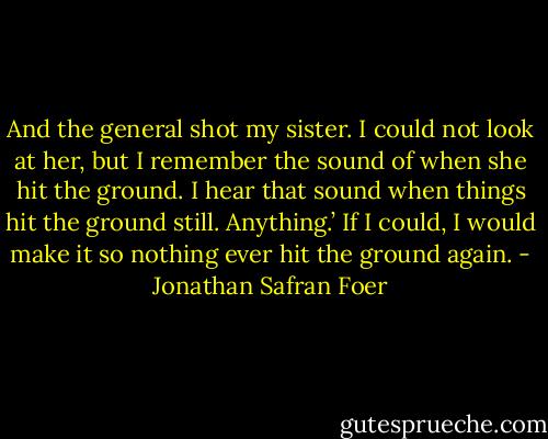 And the general shot my sister. I could not look at her, but I remember the sound of when she hit the ground. I hear that sound when things hit the ground still. Anything.’ If I could, I would make it so nothing ever hit the ground again. - Jonathan Safran Foer