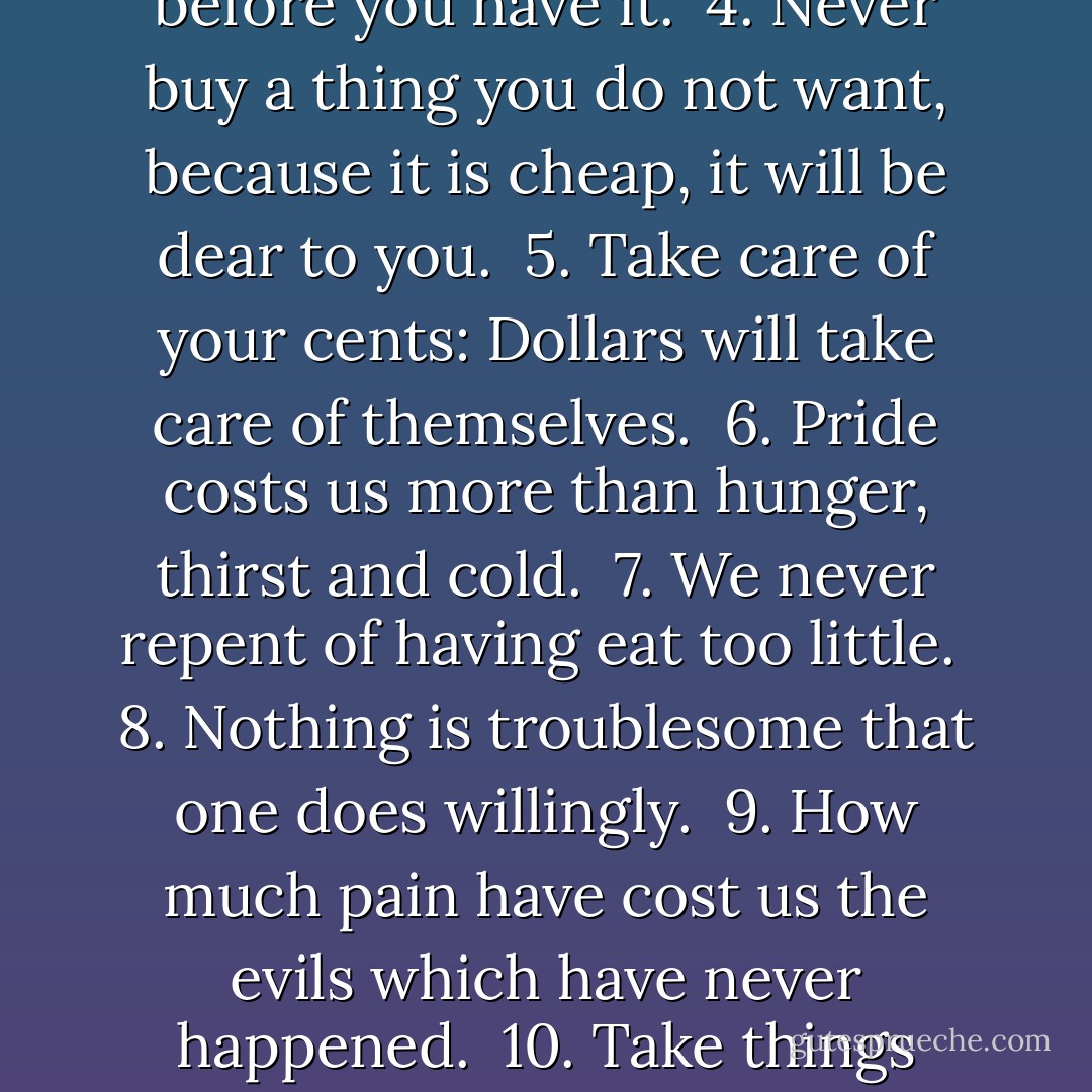 A Decalogue of Canons for Observation in Practical Life:<br /><br />1. Never put off to tomorrow what you can do to-day.<br /><br />2. Never trouble another with what you can do yourself.<br /><br />3. Never spend your money before you have it.<br /><br />4. Never buy a thing you do not want, because it is cheap, it will be dear to you.<br /><br />5. Take care of your cents: Dollars will take care of themselves.<br /><br />6. Pride costs us more than hunger, thirst and cold.<br /><br />7. We never repent of having eat too little.<br /><br />8. Nothing is troublesome that one does willingly.<br /><br />9. How much pain have cost us the evils which have never happened.<br /><br />10. Take things always by their smooth handle.<br /><br />11. Think as you please, and so let others, and you will have no disputes.<br /><br />12. When angry, count 10. before you speak; if very angry, 100. - Thomas Jefferson