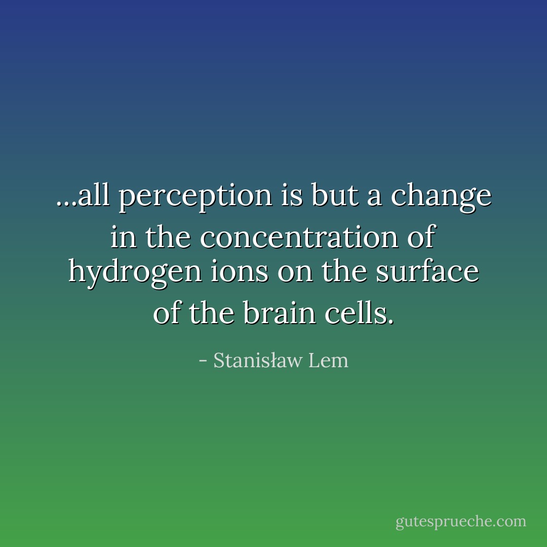 ...all perception is but a change in the concentration of hydrogen ions on the surface of the brain cells. - Stanisław Lem