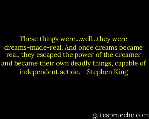 These things were...well...they were dreams-made-real. And once dreams became real, they escaped the power of the dreamer and became their own deadly things, capable of independent action. - Stephen King