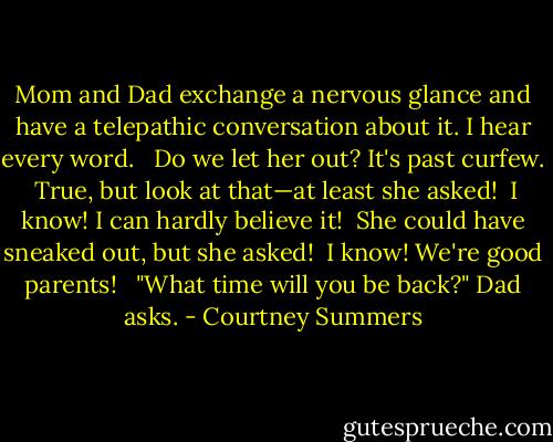 Mom and Dad exchange a nervous glance and have a telepathic conversation about it. I hear every word.<br /><br /> Do we let her out? It's past curfew.<br /> True, but look at that—at least she asked!<br /> I know! I can hardly believe it!<br /> She could have sneaked out, but she asked!<br /> I know! We're good parents! <br /><br />"What time will you be back?" Dad asks. - Courtney Summers
