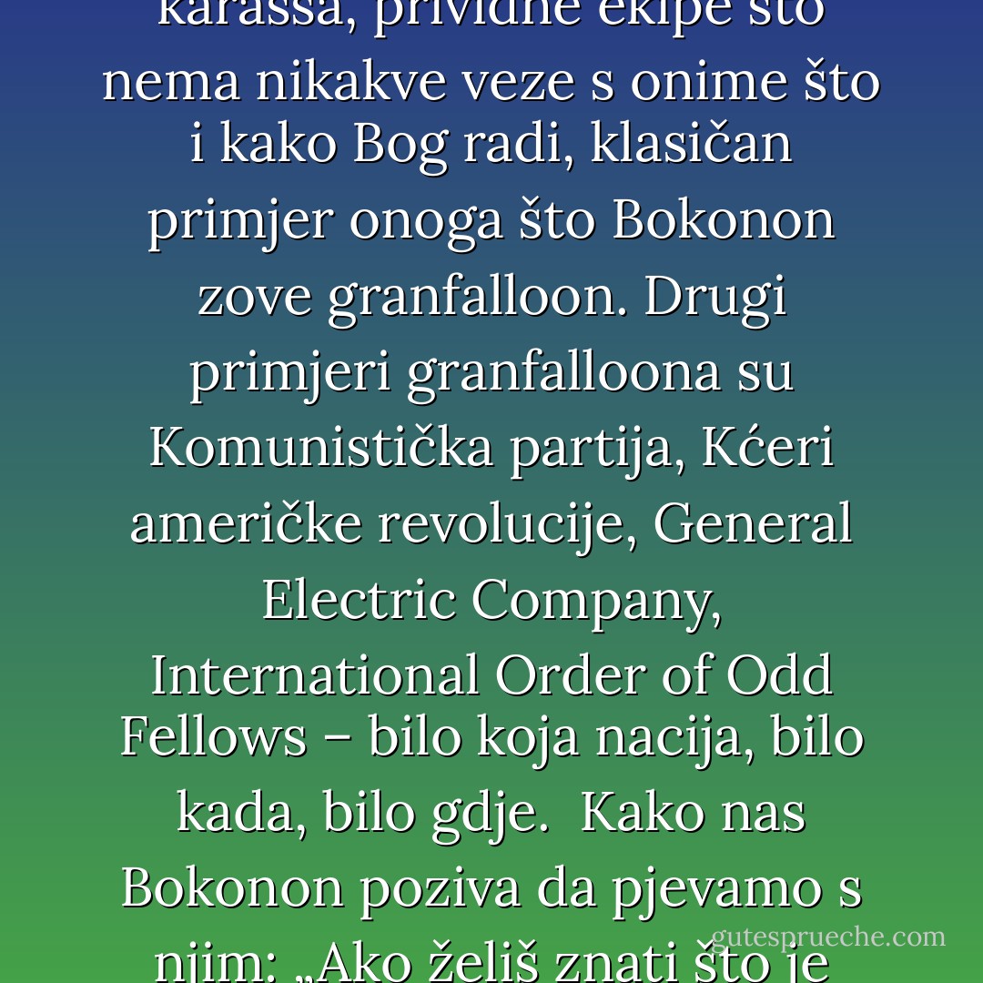 Hazelina opsjednutost Hoosierima diljem svijeta klasičan je primjer lažnog karassa, prividne ekipe što nema nikakve veze s onime što i kako Bog radi, klasičan primjer onoga što Bokonon zove granfalloon. Drugi primjeri granfalloona su Komunistička partija, Kćeri američke revolucije, General Electric Company, International Order of Odd Fellows – bilo koja nacija, bilo kada, bilo gdje. <br />Kako nas Bokonon poziva da pjevamo s njim:<br />„Ako želiš znati što je granfalloon<br />Samo zaviri u napuhani balon - Kurt Vonnegut Jr.