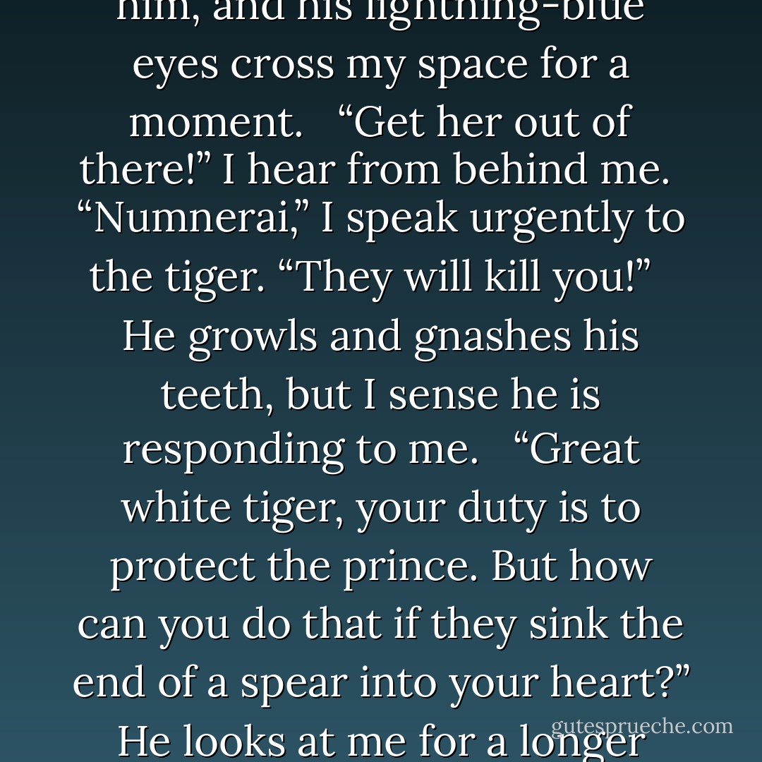 (From Danielle Raver's short story THE ENCHANTRESS)<br />Thick chains attached to the wall hold a metal collar and belt, restraining most of the tiger's movements. Open, bloody slashes cover his face and back, but he shows no loss of strength as he pulls on the chains and tries to rip the flesh of the surrounding humans with his deadly claws. Out of his reach, I kneel down before him, and his lightning-blue eyes cross my space for a moment. <br /><br />“Get her out of there!” I hear from behind me.<br /><br />“Numnerai,” I speak urgently to the tiger. “They will kill you!” <br /><br />He growls and gnashes his teeth, but I sense he is responding to me. <br /><br />“Great white tiger, your duty is to protect the prince. But how can you do that if they sink the end of a spear into your heart?” He looks at me for a longer moment. The fighters respond to this by growing still. In their desperation, they are overlooking my foolishness for a chance to save their fellows' lives. I crouch on my feet and begin to nudge closer to him. The tiger growls a warning, but does not slash out at me. “Think of the prince, protector of the palace. Right now he prays for you to live. - D.M. Raver