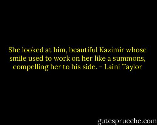 She looked at him, beautiful Kazimir whose smile used to work on her like a summons, compelling her to his side. - Laini Taylor