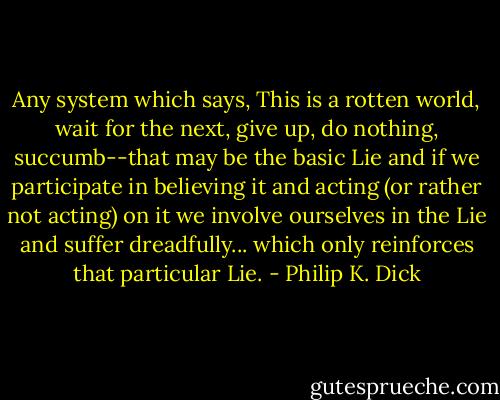 Any system which says, This is a rotten world, wait for the next, give up, do nothing, succumb--that may be the basic Lie and if we participate in believing it and acting (or rather not acting) on it we involve ourselves in the Lie and suffer dreadfully... which only reinforces that particular Lie. - Philip K. Dick