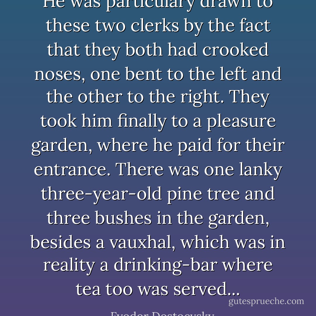 He was particulary drawn to these two clerks by the fact that they both had crooked noses, one bent to the left and the other to the right. They took him finally to a pleasure garden, where he paid for their entrance. There was one lanky three-year-old pine tree and three bushes in the garden, besides a vauxhal, which was in reality a drinking-bar where tea too was served... - Fyodor Dostoevsky
