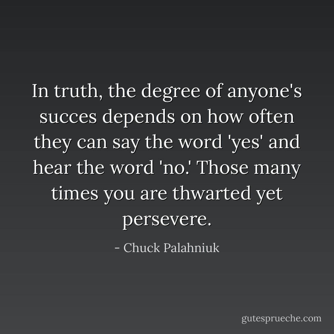 In truth, the degree of anyone's succes depends on how often they can say the word 'yes' and hear the word 'no.' Those many times you are thwarted yet persevere. - Chuck Palahniuk