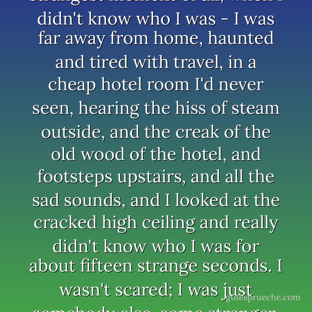 I woke up as the sun was reddening; and that was the one distinct time in my life, the strangest moment of all, when I didn't know who I was - I was far away from home, haunted and tired with travel, in a cheap hotel room I'd never seen, hearing the hiss of steam outside, and the creak of the old wood of the hotel, and footsteps upstairs, and all the sad sounds, and I looked at the cracked high ceiling and really didn't know who I was for about fifteen strange seconds. I wasn't scared; I was just somebody else, some stranger, and my whole life was a haunted life, the life of a ghost. - Jack Kerouac