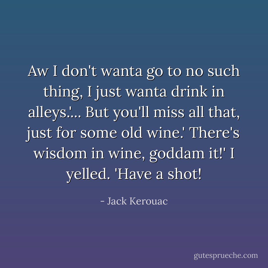 Aw I don't wanta go to no such thing, I just wanta drink in alleys.'...<br />But you'll miss all that, just for some old wine.'<br />There's wisdom in wine, goddam it!' I yelled. 'Have a shot! - Jack Kerouac