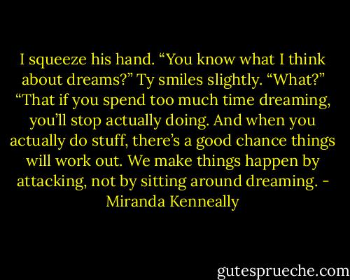 I squeeze his hand. “You know what I think about dreams?”<br />Ty smiles slightly. “What?”<br />“That if you spend too much time dreaming, you’ll stop actually doing. And when you actually do stuff, there’s a good chance things will work out.<br />We make things happen by attacking, not by sitting around dreaming. - Miranda Kenneally