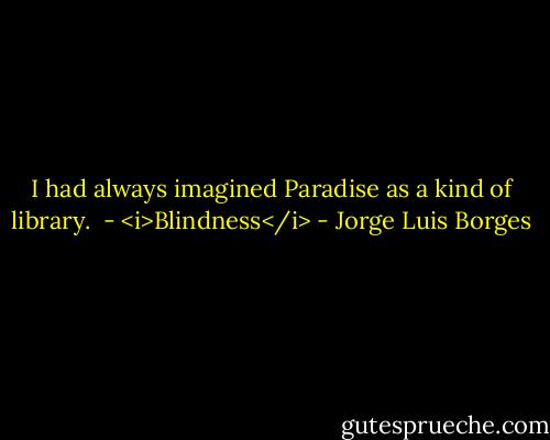 I had always imagined Paradise as a kind of library.<br /><br />- <i>Blindness</i> - Jorge Luis Borges