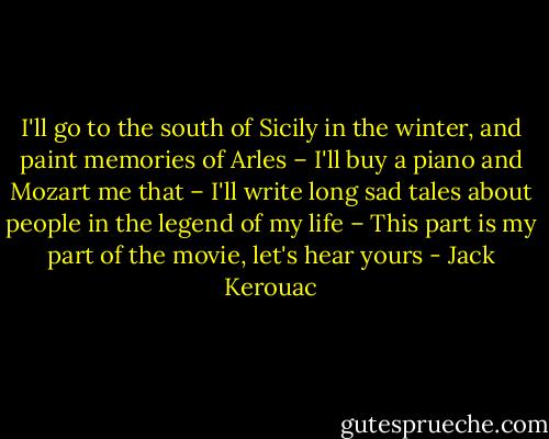 I'll go to the south of Sicily in the winter, and paint memories of Arles – I'll buy a piano and Mozart me that – I'll write long sad tales about people in the legend of my life – This part is my part of the movie, let's hear yours - Jack Kerouac