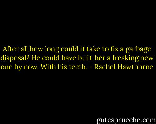 After all,how long could it take to fix a garbage disposal? He could have built her a freaking new one by now. With his teeth. - Rachel Hawthorne