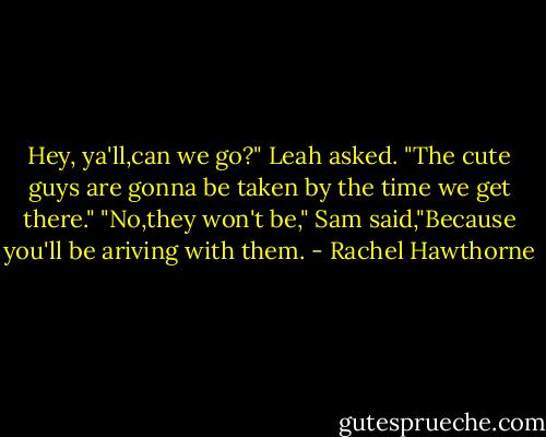 Hey, ya'll,can we go?" Leah asked. "The cute guys are gonna be taken by the time we get there."<br />"No,they won't be," Sam said,"Because you'll be ariving with them. - Rachel Hawthorne