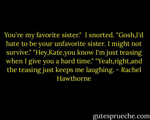 You're my favorite sister." <br />I snorted. "Gosh,I'd hate to be your unfavorite sister. I might not survive."<br />"Hey,Kate,you know I'm just teasing when I give you a hard time."<br />"Yeah,right,and the teasing just keeps me laughing. - Rachel Hawthorne