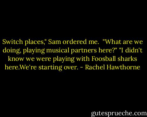 Switch places," Sam ordered me. <br />"What are we doing, playing musical partners here?"<br />"I didn't know we were playing with Foosball sharks here.We're starting over. - Rachel Hawthorne
