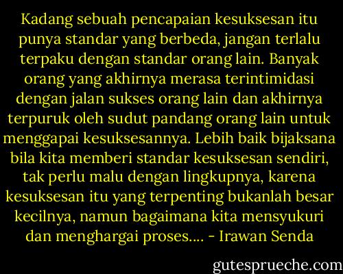 Kadang sebuah pencapaian kesuksesan itu punya standar yang berbeda, jangan terlalu terpaku dengan standar orang lain. Banyak orang yang akhirnya merasa terintimidasi dengan jalan sukses orang lain dan akhirnya terpuruk oleh sudut pandang orang lain untuk menggapai kesuksesannya. Lebih baik bijaksana bila kita memberi standar kesuksesan sendiri, tak perlu malu dengan lingkupnya, karena kesuksesan itu yang terpenting bukanlah besar kecilnya, namun bagaimana kita mensyukuri dan menghargai proses.... - Irawan Senda