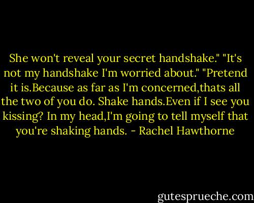 She won't reveal your secret handshake."<br />"It's not my handshake I'm worried about."<br />"Pretend it is.Because as far as I'm concerned,thats all the two of you do. Shake hands.Even if I see you kissing? In my head,I'm going to tell myself that you're shaking hands. - Rachel Hawthorne