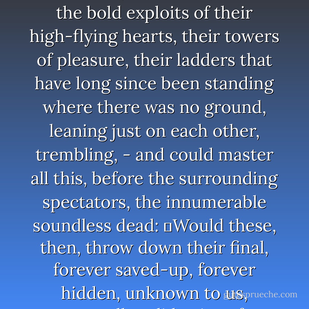 If there were a place that we didn't know of, and there,<br />on some unsayable carpet, lovers displayed<br />what they never could bring to mastery here – the bold<br />exploits of their high-flying hearts,<br />their towers of pleasure, their ladders<br />that have long since been standing where there was no ground, leaning<br />just on each other, trembling, - and could master all this,<br />before the surrounding spectators, the innumerable soundless dead:<br />	Would these, then, throw down their final, forever saved-up,<br />forever hidden, unknown to us, eternally valid<br />coins of happiness before the at last<br />genuinely smiling pair on the gratified carpet? - Rainer Maria Rilke
